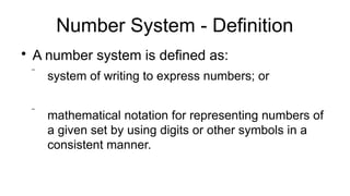 Number System - Definition

A number system is defined as:
 system of writing to express numbers; or
 mathematical notation for representing numbers of
a given set by using digits or other symbols in a
consistent manner.
 