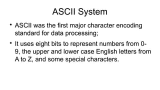 ASCII System

ASCII was the first major character encoding
standard for data processing;

It uses eight bits to represent numbers from 0-
9, the upper and lower case English letters from
A to Z, and some special characters.
 