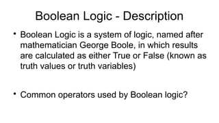Boolean Logic - Description

Boolean Logic is a system of logic, named after
mathematician George Boole, in which results
are calculated as either True or False (known as
truth values or truth variables)

Common operators used by Boolean logic?
 