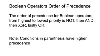 Boolean Operators Order of Precedence
The order of precedence for Boolean operators,
from highest to lowest priority is NOT, then AND,
then XoR, lastly OR.
Note: Conditions in parenthesis have higher
precedence
 