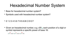 Hexadecimal Number System

Base for hexadecimal number system?

Symbols used with hexadecimal number system?

0 1 2 3 4 5 6 7 8 9 A B C D E F

Given an hexadecimal number, e.g. d3f16, each position of a digit or
symbol represents a specific power of base 16:
(16
2
x d) + (16
1
x 3) + (16
0
x f)
 