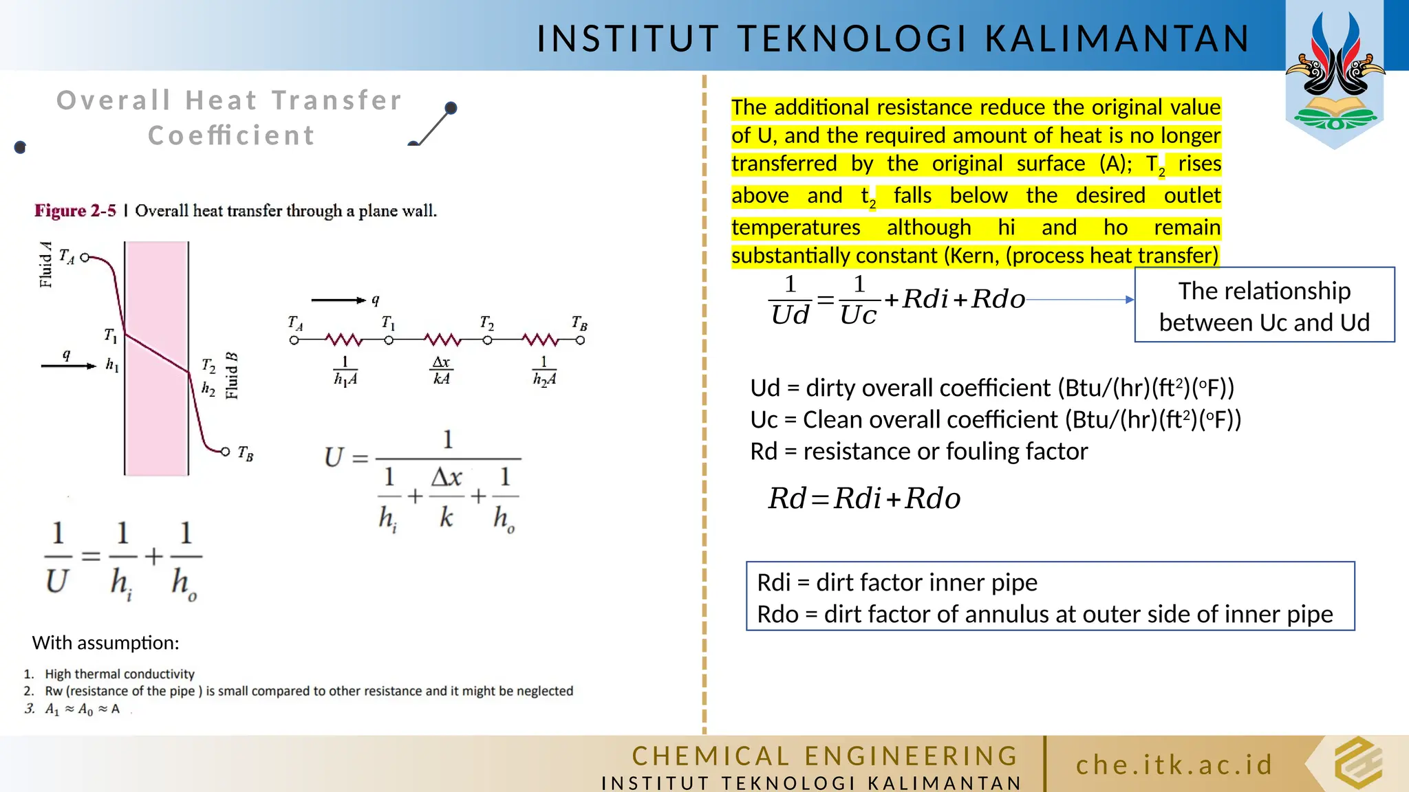 INSTITUT TEKNOLOGI KALIMANTAN
C HE M IC A L E N GI NE E R I NG
I N S T I T U T T E K N O L O G I K A L I M A N TA N
c h e. itk. ac .id
Ove ral l Heat Tra n sfer
Co effi c ie nt
With assumption:
The additional resistance reduce the original value
of U, and the required amount of heat is no longer
transferred by the original surface (A); T2 rises
above and t2 falls below the desired outlet
temperatures although hi and ho remain
substantially constant (Kern, (process heat transfer)
1
𝑈𝑑
=
1
𝑈𝑐
+𝑅𝑑𝑖+𝑅𝑑𝑜
Ud = dirty overall coefficient (Btu/(hr)(ft2
)(o
F))
Uc = Clean overall coefficient (Btu/(hr)(ft2
)(o
F))
Rd = resistance or fouling factor
The relationship
between Uc and Ud
𝑅𝑑=𝑅𝑑𝑖+𝑅𝑑𝑜
Rdi = dirt factor inner pipe
Rdo = dirt factor of annulus at outer side of inner pipe
 