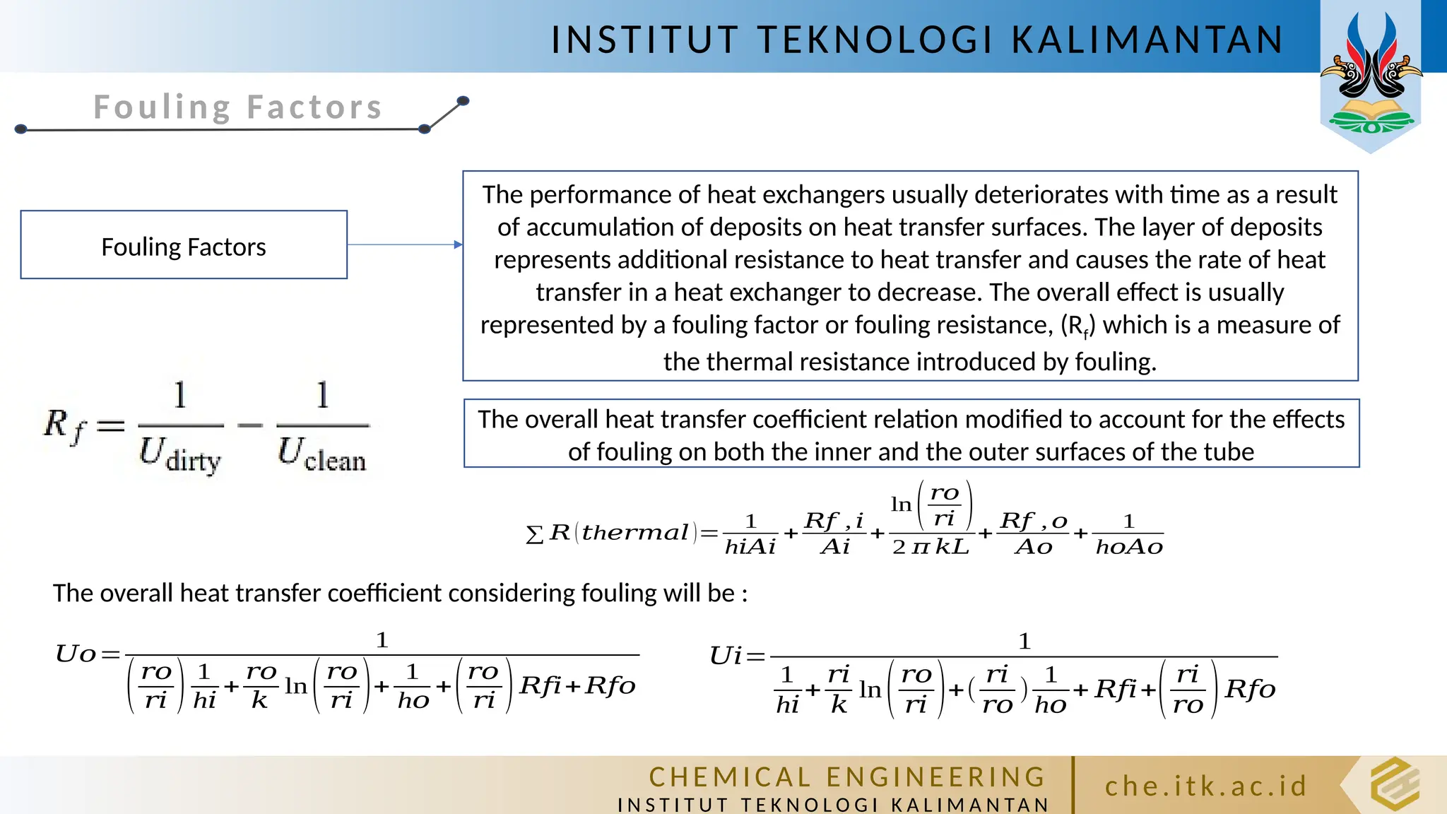 INSTITUT TEKNOLOGI KALIMANTAN
C HE M IC A L E N GI NE E R I NG
I N S T I T U T T E K N O L O G I K A L I M A N TA N
c h e. itk. ac .id
Fouling Factors
Fouling Factors
The performance of heat exchangers usually deteriorates with time as a result
of accumulation of deposits on heat transfer surfaces. The layer of deposits
represents additional resistance to heat transfer and causes the rate of heat
transfer in a heat exchanger to decrease. The overall effect is usually
represented by a fouling factor or fouling resistance, (Rf) which is a measure of
the thermal resistance introduced by fouling.
∑ 𝑅 ( h
𝑡 𝑒𝑟𝑚𝑎𝑙 )=
1
h𝑖𝐴𝑖
+
𝑅𝑓 , 𝑖
𝐴𝑖
+
ln(𝑟𝑜
𝑟𝑖 )
2 𝜋 𝑘𝐿
+
𝑅𝑓 , 𝑜
𝐴𝑜
+
1
h𝑜𝐴𝑜
The overall heat transfer coefficient relation modified to account for the effects
of fouling on both the inner and the outer surfaces of the tube
𝑈𝑜=
1
(𝑟𝑜
𝑟𝑖 ) 1
h𝑖
+
𝑟𝑜
𝑘
ln(𝑟𝑜
𝑟𝑖 )+
1
h𝑜
+(𝑟𝑜
𝑟𝑖 )𝑅𝑓𝑖+𝑅𝑓𝑜
𝑈𝑖=
1
1
h𝑖
+
𝑟𝑖
𝑘
ln(𝑟𝑜
𝑟𝑖 )+(
𝑟𝑖
𝑟𝑜
)
1
h𝑜
+ 𝑅𝑓𝑖+( 𝑟𝑖
𝑟𝑜 )𝑅𝑓𝑜
The overall heat transfer coefficient considering fouling will be :
 
