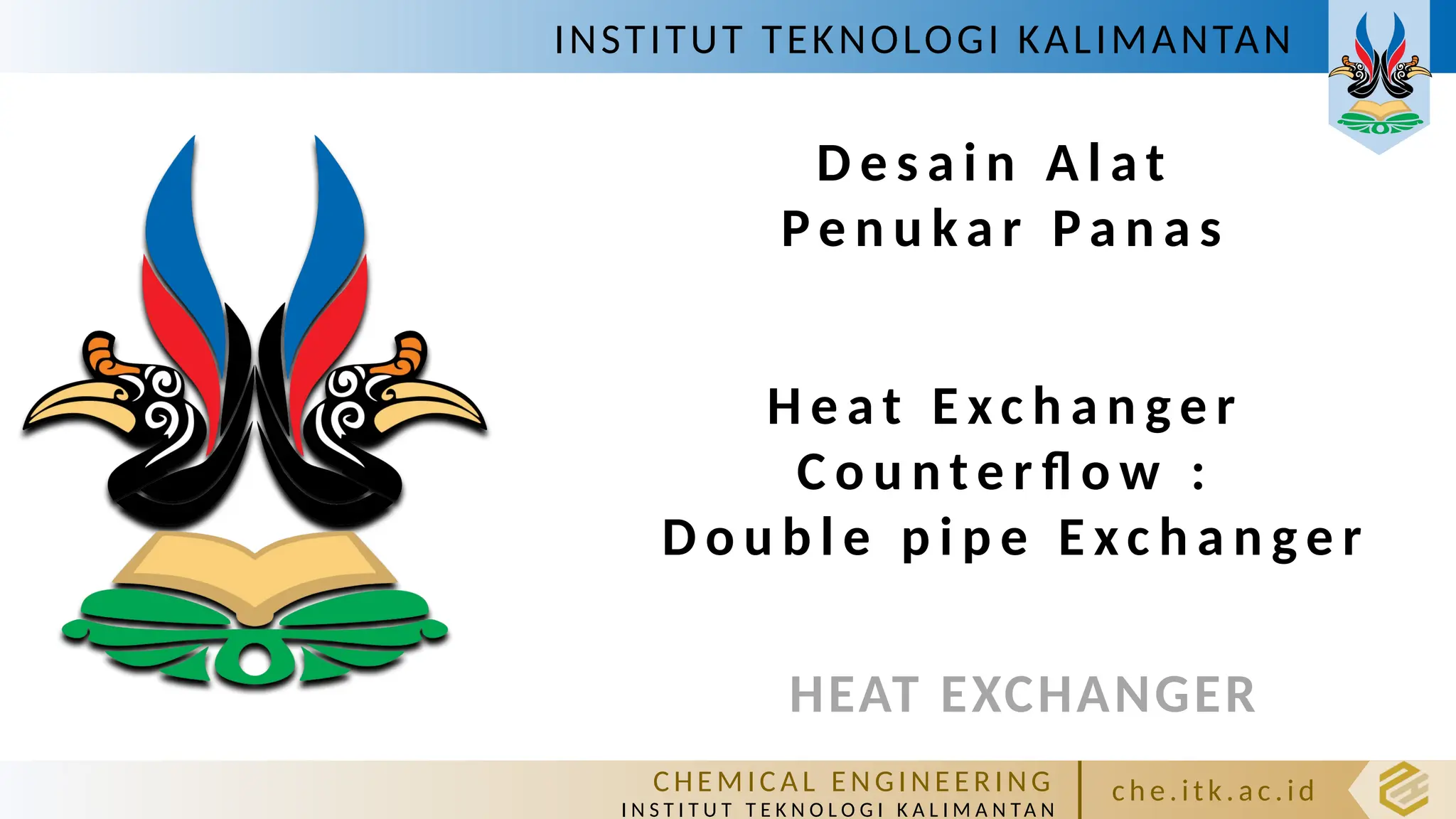 INSTITUT TEKNOLOGI KALIMANTAN
C HE M IC A L E N GI NE E R I NG
I N S T I T U T T E K N O L O G I K A L I M A N TA N
c h e. itk. ac .id
HEAT EXCHANGER
D e s a i n A l a t
Pe n u k a r Pa n a s
H e a t E xc h a n g e r
C o u n t e r fl o w :
D o u b l e p i p e E xc h a n g e r
 