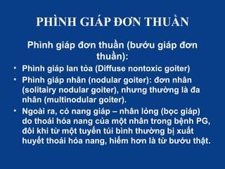 PHÌNH GIÁP ĐƠN THUẦN
Phình giáp đơn thuần (bướu giáp đơn
thuần):
• Phình giáp lan tỏa (Diffuse nontoxic goiter)
• Phình giáp nhân (nodular goiter): đơn nhân
(solitairy nodular goiter), nhưng thường là đa
nhân (multinodular goiter).
• Ngoài ra, có nang giáp – nhân lỏng (bọc giáp)
do thoái hóa nang của một nhân trong bệnh PG,
đôi khi từ một tuyến túi bình thường bị xuất
huyết thoái hóa nang, hiếm hơn là từ bướu thật.
 