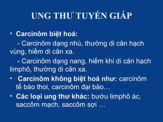 UNG THƯ TUYẾN GIÁP
• Carcinôm biệt hoá:
- Carcinôm dạng nhú, thường di căn hạch
vùng, hiếm di căn xa.
- Carcinôm dạng nang, hiếm khi di căn hạch
limphô, thường di căn xa.
• Carcinôm không biệt hoá như: carcinôm
tế bào thoi, carcinôm đại bào…
• Các loại ung thư khác: bướu limphô ác,
saccôm mạch, saccôm sợi …
 