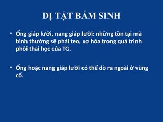 DỊ TẬT BẨM SINH
• Ống giáp lưỡi, nang giáp lưỡi: những tồn tại mà
bình thường sẽ phải teo, xơ hóa trong quá trình
phôi thai học của TG.
• Ống hoặc nang giáp lưỡi có thể dò ra ngoài ở vùng
cổ.
 