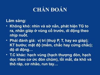 CHẨN ĐOÁN
Lâm sàng:
• Không khó: nhìn và sờ nắn, phát hiện TG to
ra, nhân giáp ở vùng cổ trước, di động theo
nhịp nuốt.
• Phải đánh giá: vị trí (thuỳ P, T, hay eo giáp);
KT bướu; mật độ (mềm, chắc hay cứng chắc);
độ di động…
• T.C khác: hạch vùng (hạch thượng đòn, hạch
dọc theo cơ ức đòn chũm), lồi mắt, da khô và
thô ráp, cơ nhão, run tay…
 