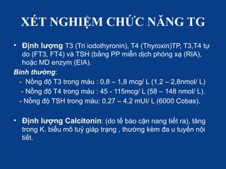XÉT NGHIỆM CHỨC NĂNG TG
• Định lượng T3 (Tri iodothyronin), T4 (Thyroxin)TP, T3,T4 tự
do (FT3, FT4) và TSH (bằng PP miễn dịch phóng xạ (RIA),
hoặc MD enzym (EIA).
Bình thường:
- Nồng độ T3 trong máu : 0,8 – 1,8 mcg/ L (1,2 – 2,8nmol/ L)
- Nồng độ T4 trong máu : 45 - 115mcg/ L (58 – 148 nmol/ L).
- Nồng độ TSH trong máu: 0,27 – 4,2 mUI/ L (6000 Cobas).
• Định lượng Calcitonin: (do tế bào cận nang tiết ra), tăng
trong K. biểu mô tuỷ giáp trạng , thường kèm đa u tuyến nội
tiết.
 