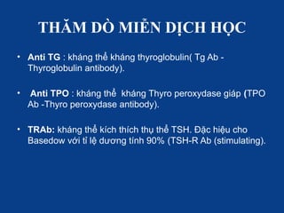 THĂM DÒ MIỄN DỊCH HỌC
• Anti TG : kháng thể kháng thyroglobulin( Tg Ab -
Thyroglobulin antibody).
• Anti TPO : kháng thể kháng Thyro peroxydase giáp (TPO
Ab -Thyro peroxydase antibody).
• TRAb: kháng thể kích thích thụ thể TSH. Đặc hiệu cho
Basedow với tỉ lệ dương tính 90% (TSH-R Ab (stimulating).
 