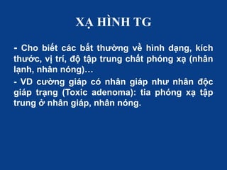 XẠ HÌNH TG
- Cho biết các bất thường về hình dạng, kích
thước, vị trí, độ tập trung chất phóng xạ (nhân
lạnh, nhân nóng)…
- VD cường giáp có nhân giáp như nhân độc
giáp trạng (Toxic adenoma): tia phóng xạ tập
trung ở nhân giáp, nhân nóng.
 