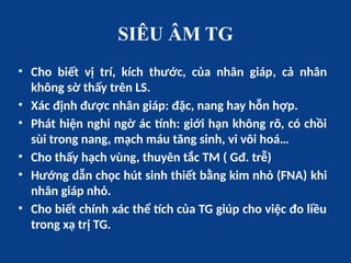 SIÊU ÂM TG
• Cho biết vị trí, kích thước, của nhân giáp, cả nhân
không sờ thấy trên LS.
• Xác định được nhân giáp: đặc, nang hay hỗn hợp.
• Phát hiện nghi ngờ ác tính: giới hạn không rõ, có chồi
sùi trong nang, mạch máu tăng sinh, vi vôi hoá…
• Cho thấy hạch vùng, thuyên tắc TM ( Gđ. trễ)
• Hướng dẫn chọc hút sinh thiết bằng kim nhỏ (FNA) khi
nhân giáp nhỏ.
• Cho biết chính xác thể tích của TG giúp cho việc đo liều
trong xạ trị TG.
 