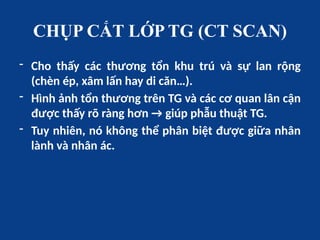 CHỤP CẮT LỚP TG (CT SCAN)
- Cho thấy các thương tổn khu trú và sự lan rộng
(chèn ép, xâm lấn hay di căn…).
- Hình ảnh tổn thương trên TG và các cơ quan lân cận
được thấy rõ ràng hơn → giúp phẫu thuật TG.
- Tuy nhiên, nó không thể phân biệt được giữa nhân
lành và nhân ác.
 