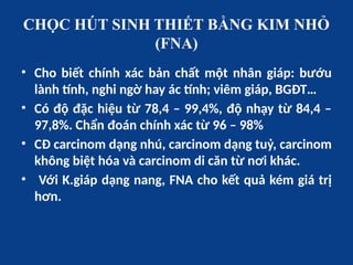 CHỌC HÚT SINH THIẾT BẰNG KIM NHỎ
(FNA)
• Cho biết chính xác bản chất một nhân giáp: bướu
lành tính, nghi ngờ hay ác tính; viêm giáp, BGĐT…
• Có độ đặc hiệu từ 78,4 – 99,4%, độ nhạy từ 84,4 –
97,8%. Chẩn đoán chính xác từ 96 – 98%
• CĐ carcinom dạng nhú, carcinom dạng tuỷ, carcinom
không biệt hóa và carcinom di căn từ nơi khác.
• Với K.giáp dạng nang, FNA cho kết quả kém giá trị
hơn.
 