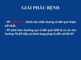 GIẢI PHẪU BỆNH
- PP chẩn đoán chính xác nhất nhưng có kết quả chậm
trễ nhất.
- PP phải làm thường qui vì kết quả GPB là cơ sở cho
hướng TD,ĐT tiếp và hành lang pháp lý đối với BS ĐT.
 