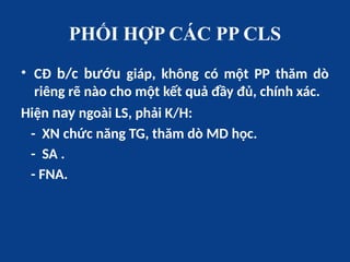 PHỐI HỢP CÁC PP CLS
• CĐ b/c bướu giáp, không có một PP thăm dò
riêng rẽ nào cho một kết quả đầy đủ, chính xác.
Hiện nay ngoài LS, phải K/H:
- XN chức năng TG, thăm dò MD học.
- SA .
- FNA.
 