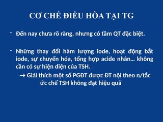 CƠ CHẾ ĐIỀU HÒA TẠI TG
- Đến nay chưa rõ ràng, nhưng có tầm QT đặc biệt.
- Những thay đổi hàm lượng iode, hoạt động bắt
iode, sự chuyển hóa, tổng hợp acide nhân… không
cần có sự hiện diện của TSH.
→ Giải thích một số PGĐT được ĐT nội theo n/tắc
ức chế TSH không đạt hiệu quả
 