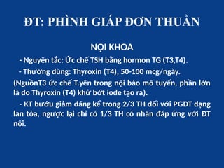 ĐT: PHÌNH GIÁP ĐƠN THUẦN
NỘI KHOA
- Nguyên tắc: Ức chế TSH bằng hormon TG (T3,T4).
- Thường dùng: Thyroxin (T4), 50-100 mcg/ngày.
(NguồnT3 ức chế T.yên trong nội bào mô tuyến, phần lớn
là do Thyroxin (T4) khử bớt iode tạo ra).
- KT bướu giảm đáng kể trong 2/3 TH đối với PGĐT dạng
lan tỏa, ngược lại chỉ có 1/3 TH có nhân đáp ứng với ĐT
nội.
 