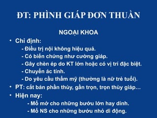 ĐT: PHÌNH GIÁP ĐƠN THUẦN
NGOẠI KHOA
• Chỉ định:
- Điều trị nội không hiệu quả.
- Có biến chứng như cường giáp.
- Gây chèn ép do KT lớn hoặc có vị trí đặc biệt.
- Chuyển ác tính.
- Do yêu cầu thẩm mỹ (thường là nữ trẻ tuổi).
• PT: cắt bán phần thùy, gần trọn, trọn thùy giáp…
• Hiện nay:
- Mổ mở cho những bướu lớn hay dính.
- Mổ NS cho những bướu nhỏ di động.
 