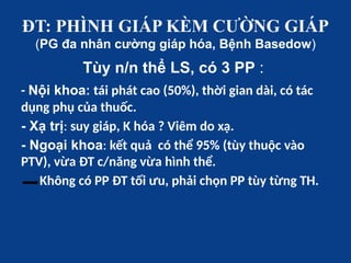 ĐT: PHÌNH GIÁP KÈM CƯỜNG GIÁP
(PG đa nhân cường giáp hóa, Bệnh Basedow)
Tùy n/n thể LS, có 3 PP :
- Nội khoa: tái phát cao (50%), thời gian dài, có tác
dụng phụ của thuốc.
- Xạ trị: suy giáp, K hóa ? Viêm do xạ.
- Ngoại khoa: kết quả có thể 95% (tùy thuộc vào
PTV), vừa ĐT c/năng vừa hình thể.
Không có PP ĐT tối ưu, phải chọn PP tùy từng TH.
 