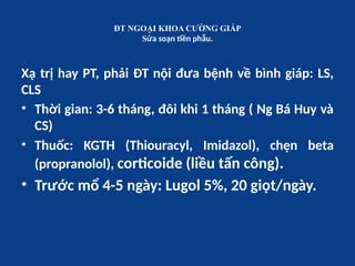 ĐT NGOẠI KHOA CƯỜNG GIÁP
Sửa soạn tiền phẫu.
Xạ trị hay PT, phải ĐT nội đưa bệnh về bình giáp: LS,
CLS
• Thời gian: 3-6 tháng, đôi khi 1 tháng ( Ng Bá Huy và
CS)
• Thuốc: KGTH (Thiouracyl, Imidazol), chẹn beta
(propranolol), corticoide (liều tấn công).
• Trước mổ 4-5 ngày: Lugol 5%, 20 giọt/ngày.
 