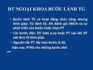 ĐT NGOẠI KHOA BƯỚU LÀNH TG
• Bướu lành TG có hoạt động chức năng nhưng
bình giáp: TD định kỳ, XN đánh giá HĐCN và sự
phát triển của bướu hoặc chọn PT
• Các bướu độc: ĐT iode p.xạ hoặc PT sau khi ĐT
nội đưa về bình giáp.
• Nguyên tắc PT: lấy trọn bướu là đủ.
hiện nay, PTNS cho những bướu nhỏ
 