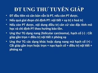 ĐT UNG THƯ TUYẾN GIÁP
• ĐT đầu tiên và căn bản vẫn là PT, nếu còn PT được.
• Nếu quá giai đoạn chỉ định PT: nội tiết + xạ trị ± hoá trị
• Nếu còn PT được, nội dung điều trị căn cứ vào đặc tính mô
học và chỉ định PT theo hướng bảo tồn.
• Ung thư TG dạng nang (folicular carcinoma), hạch cổ (-) : Cắt
giáp gần trọn + điều trị nội tiết ± phóng xạ
• Ung thư TG các dạng khác hoặc dạng nang mà hạch cổ (+) :
Cắt giáp gần trọn hoặc trọn + nạo hạch cổ + điều trị nội tiết +
phóng xạ
 