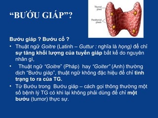 “BƯỚU GIÁP”?
Bướu giáp ? Bướu cổ ?
• Thuật ngữ Goitre (Latinh – Guttur : nghĩa là họng) để chỉ
sự tăng khối lượng của tuyến giáp bất kể do nguyên
nhân gì,
• Thuật ngữ “Goitre” (Pháp) hay “Goiter” (Anh) thường
dịch “Bướu giáp”, thuật ngữ không đặc hiệu để chỉ tình
trạng to ra của TG.
• Từ Bướu trong Bướu giáp – cách gọi thông thường một
số bệnh lý TG có khi lại không phải dùng để chỉ một
bướu (tumor) thực sự.
 