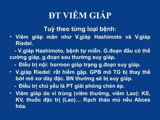 ĐT VIÊM GIÁP
Tuỳ theo từng loại bệnh:
• Viêm giáp mãn như V.giáp Hashimoto và V.giáp
Riedel.
- V.giáp Hashimoto, bệnh tự miễn. G.đoạn đầu có thể
cường giáp, g.đoạn sau thường suy giáp.
- Điều trị nội: hormon giáp trạng g.đoạn suy giáp.
• V.giáp Riedel: rất hiếm gặp. GPB mô TG bị thay thế
bởi mô xơ dày đặc. BN thường sẽ bị suy giáp.
- Điều trị chủ yếu là PT giải phóng chèn ép.
• Viêm giáp do vi trùng (viêm thường, viêm Lao): KS,
KV, thuốc đặc trị (Lao)… Rạch tháo mủ nếu Abces
hóa.
 