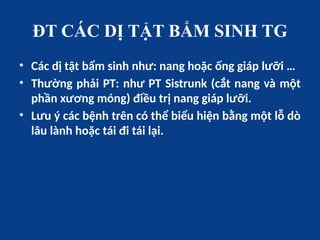 ĐT CÁC DỊ TẬT BẨM SINH TG
• Các dị tật bẩm sinh như: nang hoặc ống giáp lưỡi …
• Thường phải PT: như PT Sistrunk (cắt nang và một
phần xương móng) điều trị nang giáp lưỡi.
• Lưu ý các bệnh trên có thể biểu hiện bằng một lỗ dò
lâu lành hoặc tái đi tái lại.
 