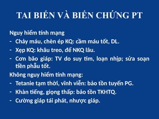 TAI BIẾN VÀ BIẾN CHỨNG PT
Nguy hiểm tính mạng
- Chảy máu, chèn ép KQ: cầm máu tốt, DL.
- Xẹp KQ: khâu treo, để NKQ lâu.
- Cơn bão giáp: TV do suy tim, loạn nhịp; sửa soạn
tiền phẫu tốt.
Không nguy hiểm tính mạng:
- Tetanie tạm thời, vĩnh viễn: bảo tồn tuyến PG.
- Khàn tiếng, giọng thấp: bảo tồn TKHTQ.
- Cường giáp tái phát, nhược giáp.
 