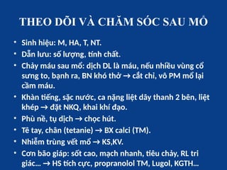 THEO DÕI VÀ CHĂM SÓC SAU MỔ
• Sinh hiệu: M, HA, T, NT.
• Dẫn lưu: số lượng, tính chất.
• Chảy máu sau mổ: dịch DL là máu, nếu nhiều vùng cổ
sưng to, bạnh ra, BN khó thở → cắt chỉ, vô PM mổ lại
cầm máu.
• Khàn tiếng, sặc nước, ca nặng liệt dây thanh 2 bên, liệt
khép → đặt NKQ, khai khí đạo.
• Phù nề, tụ dịch → chọc hút.
• Tê tay, chân (tetanie) → BX calci (TM).
• Nhiễm trùng vết mổ → KS,KV.
• Cơn bão giáp: sốt cao, mạch nhanh, tiêu chảy, RL tri
giác… → HS tích cực, propranolol TM, Lugol, KGTH…
 