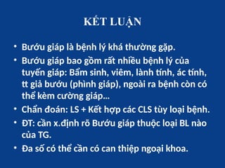KẾT LUẬN
• Bướu giáp là bệnh lý khá thường gặp.
• Bướu giáp bao gồm rất nhiều bệnh lý của
tuyến giáp: Bẩm sinh, viêm, lành tính, ác tính,
tt giả bướu (phình giáp), ngoài ra bệnh còn có
thể kèm cường giáp…
• Chẩn đoán: LS + Kết hợp các CLS tùy loại bệnh.
• ĐT: cần x.định rõ Bướu giáp thuộc loại BL nào
của TG.
• Đa số có thể cần có can thiệp ngoại khoa.
 