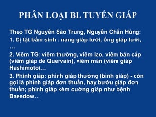 PHÂN LOẠI BL TUYẾN GIÁP
Theo TG Nguyễn Sào Trung, Nguyễn Chấn Hùng:
1. Dị tật bẩm sinh : nang giáp lưỡi, ống giáp lưỡi,
…
2. Viêm TG: viêm thường, viêm lao, viêm bán cấp
(viêm giáp de Quervain), viêm mãn (viêm giáp
Hashimoto)…
3. Phình giáp: phình giáp thường (bình giáp) - còn
gọi là phình giáp đơn thuần, hay bướu giáp đơn
thuần; phình giáp kèm cường giáp như bệnh
Basedow…
 