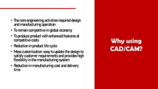 • The core engineering activities required design
and manufacturing operation
• To remain competitive in global economy
• To produce product with enhanced features at
competitive costs
• Reduction in product life cycle
• Mass customization: easy to update the design to
satisfy customer requirements and provides high
flexibility in the manufacturing system
• Reduction in manufacturing cost and delivery
time
Why using
CAD/CAM?
 