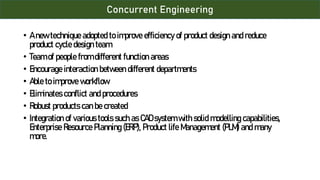 Concurrent Engineering
• A new technique adopted to improve efficiency of product design and reduce
product cycle design team
• Team of people from different function areas
• Encourage interaction between different departments
• Able to improve workflow
• Eliminates conflict and procedures
• Robust products can be created
• Integration of various tools such as CAD system with solid modelling capabilities,
Enterprise Resource Planning (ERP), Product life Management (PLM) and many
more.
 