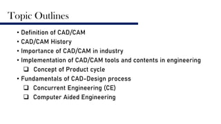 Topic Outlines
• Definition of CAD/CAM
• CAD/CAM History
• Importance of CAD/CAM in industry
• Implementation of CAD/CAM tools and contents in engineering
 Concept of Product cycle
• Fundamentals of CAD-Design process
 Concurrent Engineering (CE)
 Computer Aided Engineering
 