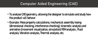 Computer Aided Engineering (CAE)
• To analyse CAD geometry, allowing the designer to simulate and study how
the product will behave
• Example: Mass property calculations, mechanical assembly tesing
(dimensional checking, interference checking), kinematic analysis and
animation (movement visualization, simulation) FEM analysis , Fluid
analysis, Vibration analysis, Thermal analysis, etc.
 