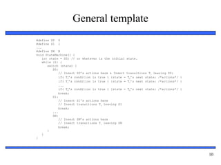 Embedded Systems Design: A Unified
Hardware/Software Introduction, (c) 2000 Vahid/Givargis
10
General template
#define S0 0
#define S1 1
...
#define SN N
void StateMachine() {
int state = S0; // or whatever is the initial state.
while (1) {
switch (state) {
S0:
// Insert S0’s actions here & Insert transitions Ti leaving S0:
if( T0’s condition is true ) {state = T0’s next state; /*actions*/ }
if( T1’s condition is true ) {state = T1’s next state; /*actions*/ }
...
if( Tm’s condition is true ) {state = Tm’s next state; /*actions*/ }
break;
S1:
// Insert S1’s actions here
// Insert transitions Ti leaving S1
break;
...
SN:
// Insert SN’s actions here
// Insert transitions Ti leaving SN
break;
}
}
}
 