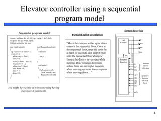 Embedded Systems Design: A Unified
Hardware/Software Introduction, (c) 2000 Vahid/Givargis
4
Elevator controller using a sequential
program model
“Move the elevator either up or down
to reach the requested floor. Once at
the requested floor, open the door for
at least 10 seconds, and keep it open
until the requested floor changes.
Ensure the door is never open while
moving. Don’t change directions
unless there are no higher requests
when moving up or no lower requests
when moving down…”
Partial English description
buttons
inside
elevator
Unit
Control
b1
down
open
floor
...
Request
Resolver
...
up/down
buttons
on each
floor
b2
bN
up1
up2
dn2
dnN
req
up
System interface
up3
dn3
Sequential program model
void UnitControl()
{
up = down = 0; open = 1;
while (1) {
while (req == floor);
open = 0;
if (req > floor) { up = 1;}
else {down = 1;}
while (req != floor);
up = down = 0;
open = 1;
delay(10);
}
}
void RequestResolver()
{
while (1)
...
req = ...
...
}
void main()
{
Call concurrently:
UnitControl() and
RequestResolver()
}
Inputs: int floor; bit b1..bN; up1..upN-1; dn2..dnN;
Outputs: bit up, down, open;
Global variables: int req;
You might have come up with something having
even more if statements.
 