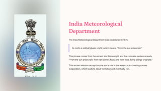 India Meteorological
Department
The India Meteorological Department was established in 1875.
Its motto is dityt jyate vrihti, which means, From the sun arises rain.
This phrase comes from the ancient text Manusm_iti, and the complete sentence reads,
From the sun arises rain, from rain comes food, and from food, living beings originate.
This ancient wisdom recognizes the sun's role in the water cycle - heating causes
evaporation, which leads to cloud formation and eventually rain.
 