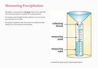 Measuring Precipitation
Precipitation is measured with a rain gauge. When it rains, water falls
into a funnel and collects in a cylinder with a measuring scale.
For example, when the height of water collected is 5 mm, we say the
area received 5 mm of rainfall.
Rain gauges are placed in open areas, away from objects that might
obstruct rain, on flat surfaces to prevent tilting.
A standard rain gauge used by meteorological stations
 