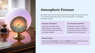 Atmospheric Pressure
Atmospheric pressure is the pressure exerted by the weight of air above and around
us. Sometimes weather feels heavy before a thunderstorm - this relates to
atmospheric pressure.
Pressure Variations
Higher near sea coast, lower at
higher elevations. When climbing
mountains, the air gets thinner with
less oxygen available.
Low-Pressure Systems
Atmospheric pressure can drop
dramatically, creating a depression
or low-pressure system that may
develop into storms or cyclones.
Measurement
Measured with a barometer in units called millibars (mb). Normal pressure at sea
level is around 1013 mb; below 1000 mb indicates a depression.
 