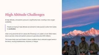 High Altitude Challenges
At high altitudes, atmospheric pressure is significantly lower, resulting in less oxygen
availability.
People journeying to high altitudes are advised to make pauses to allow their bodies
to acclimatize.
Indian army personnel serve in places like Khardung La in Ladakh, at over 5600 meters
above sea level, where atmospheric pressure is generally about 650 millibars.
The human body must work harder in these conditions due to reduced oxygen levels in
the blood, causing breathlessness, dizziness, or fatigue.
 