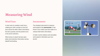 Measuring Wind
Wind Vane
A wind vane (or weather vane) has a
rotating arm with a pointer at one end
and a tail at the other. When wind blows,
the tail is pushed, and the pointer turns
in the wind's direction.
Wind socks on airport tarmacs give
pilots wind direction information during
takeoff and landing.
Anemometer
The simplest instrument to measure
wind speed is the anemometer. It has
three or four metal cups that rotate on a
vertical shaft when wind blows.
A meter counts rotations and calculates
wind speed in kilometers per hour
(km/h).
 