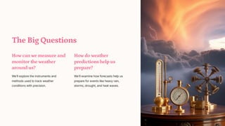 The Big Questions
How can we measure and
monitor the weather
around us?
We'll explore the instruments and
methods used to track weather
conditions with precision.
How do weather
predictions help us
prepare?
We'll examine how forecasts help us
prepare for events like heavy rain,
storms, drought, and heat waves.
 