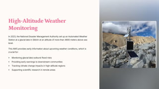 High-Altitude Weather
Monitoring
In 2023, the National Disaster Management Authority set up an Automated Weather
Station at a glacial lake in Sikkim at an altitude of more than 4800 meters above sea
level.
This AWS provides early information about upcoming weather conditions, which is
crucial for:
Monitoring glacial lake outburst flood risks
Providing early warnings to downstream communities
Tracking climate change impacts in high-altitude regions
Supporting scientific research in remote areas
 