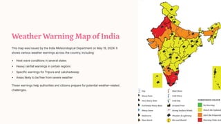 Weather Warning Map of India
This map was issued by the India Meteorological Department on May 19, 2024. It
shows various weather warnings across the country, including:
Heat wave conditions in several states
Heavy rainfall warnings in certain regions
Specific warnings for Tripura and Lakshadweep
Areas likely to be free from severe weather
These warnings help authorities and citizens prepare for potential weather-related
challenges.
 