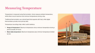 Measuring Temperature
Temperature is measured using thermometers. Some measure ambient temperature,
while others record maximum and minimum temperatures during a day.
Traditional thermometers use colored liquid that expands with heat, while digital
thermometers provide more precise data.
Temperature recordings help collect useful statistics:
Range of temperature: Maximum temperature minus minimum temperature during a
period (usually 24 hours)
Mean daily temperature: Maximum temperature plus minimum temperature divided
by two
 