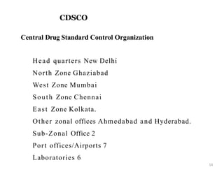 CDSCO
14
Central Drug Standard Control Organization
Head quarters New Delhi
North Zone Ghaziabad
West Zone Mumbai
South Zone Chennai
East Zone Kolkata.
Other zonal offices Ahmedabad and Hyderabad.
Sub-Zonal Office 2
Port offices/Airports 7
Laboratories 6
 